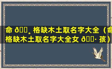 命 🌸 格缺木土取名字大全（命格缺木土取名字大全女 🕷 孩）